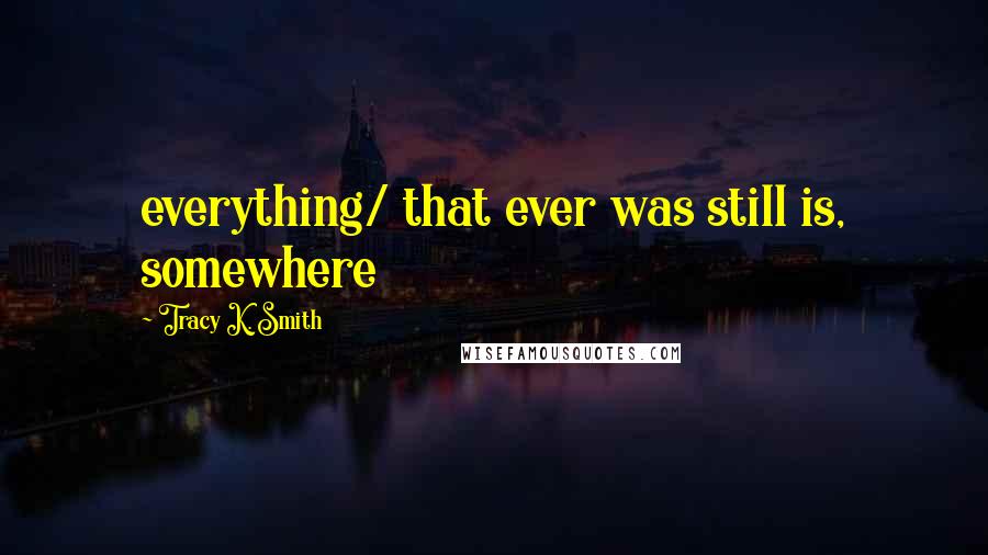 Tracy K. Smith Quotes: everything/ that ever was still is, somewhere