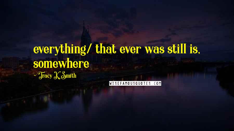 Tracy K. Smith Quotes: everything/ that ever was still is, somewhere