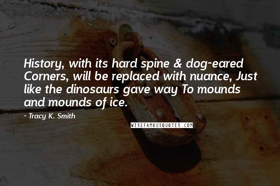 Tracy K. Smith Quotes: History, with its hard spine & dog-eared Corners, will be replaced with nuance, Just like the dinosaurs gave way To mounds and mounds of ice.