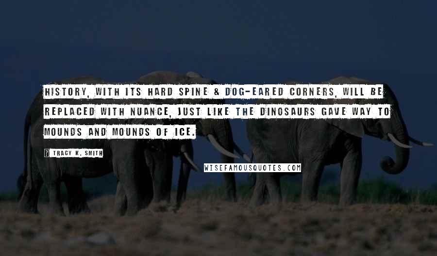 Tracy K. Smith Quotes: History, with its hard spine & dog-eared Corners, will be replaced with nuance, Just like the dinosaurs gave way To mounds and mounds of ice.