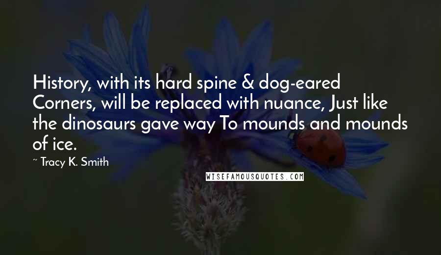 Tracy K. Smith Quotes: History, with its hard spine & dog-eared Corners, will be replaced with nuance, Just like the dinosaurs gave way To mounds and mounds of ice.
