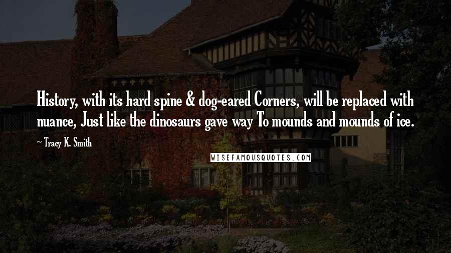 Tracy K. Smith Quotes: History, with its hard spine & dog-eared Corners, will be replaced with nuance, Just like the dinosaurs gave way To mounds and mounds of ice.