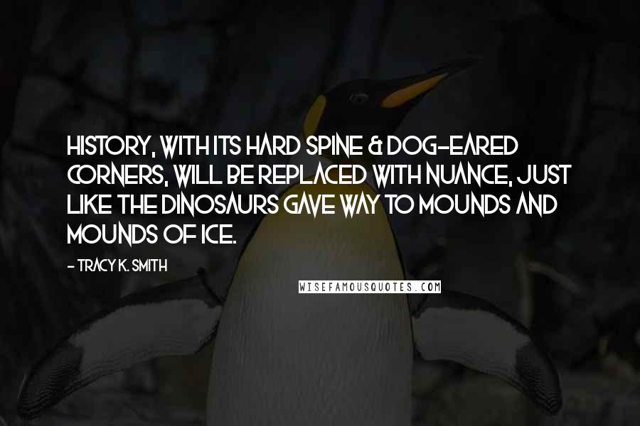 Tracy K. Smith Quotes: History, with its hard spine & dog-eared Corners, will be replaced with nuance, Just like the dinosaurs gave way To mounds and mounds of ice.