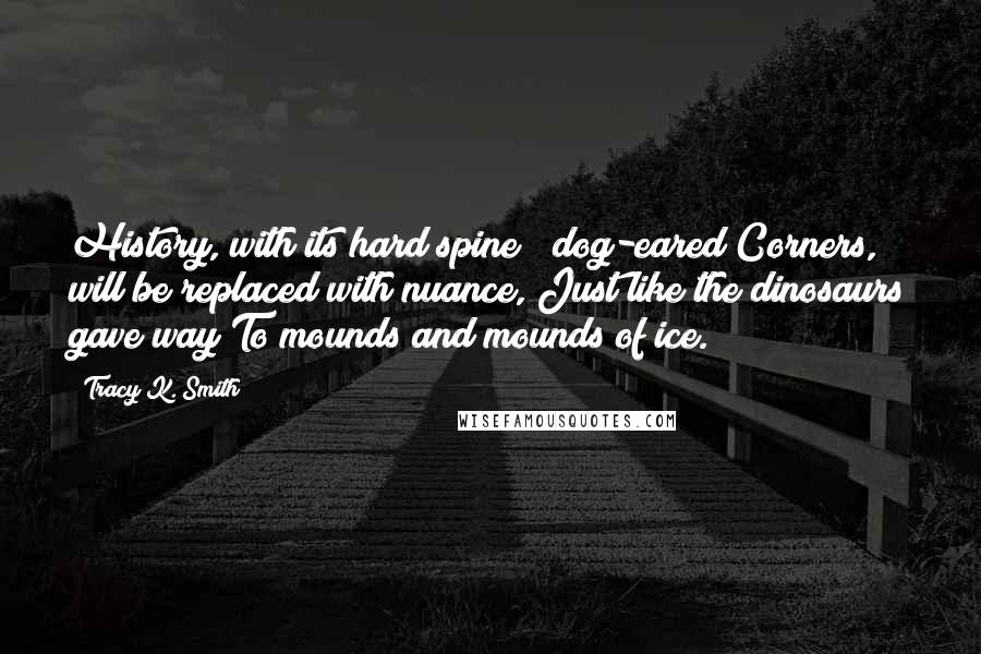 Tracy K. Smith Quotes: History, with its hard spine & dog-eared Corners, will be replaced with nuance, Just like the dinosaurs gave way To mounds and mounds of ice.
