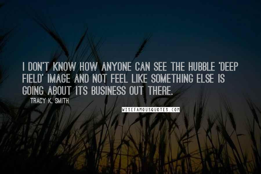 Tracy K. Smith Quotes: I don't know how anyone can see the Hubble 'Deep Field' image and not feel like something else is going about its business out there.