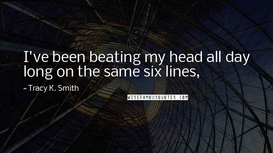 Tracy K. Smith Quotes: I've been beating my head all day long on the same six lines,