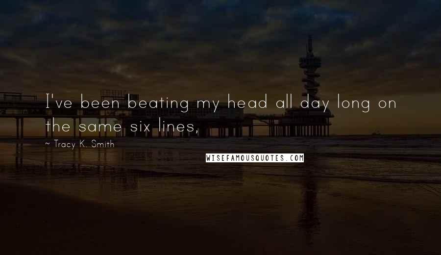 Tracy K. Smith Quotes: I've been beating my head all day long on the same six lines,