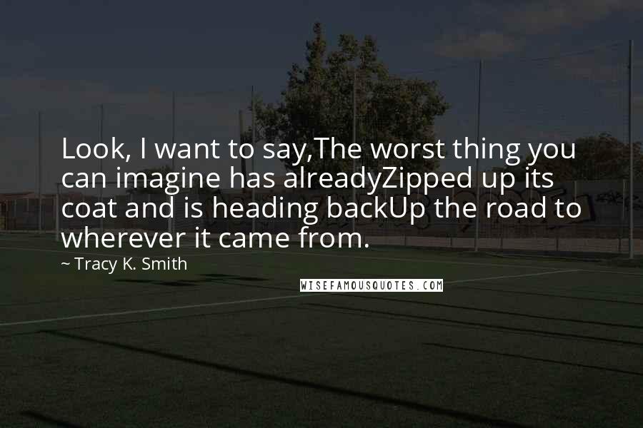 Tracy K. Smith Quotes: Look, I want to say,The worst thing you can imagine has alreadyZipped up its coat and is heading backUp the road to wherever it came from.