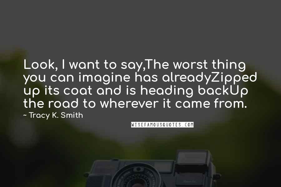 Tracy K. Smith Quotes: Look, I want to say,The worst thing you can imagine has alreadyZipped up its coat and is heading backUp the road to wherever it came from.