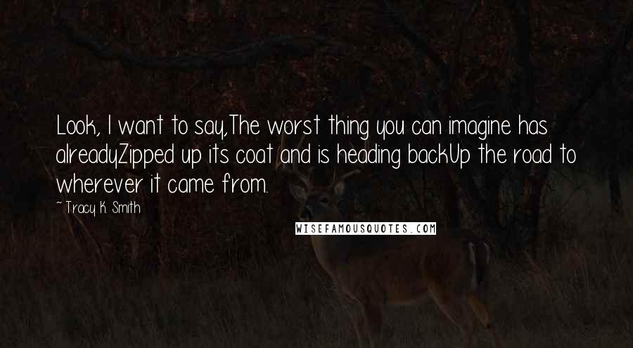Tracy K. Smith Quotes: Look, I want to say,The worst thing you can imagine has alreadyZipped up its coat and is heading backUp the road to wherever it came from.