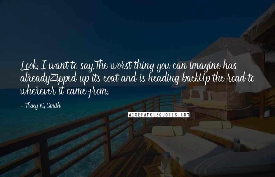 Tracy K. Smith Quotes: Look, I want to say,The worst thing you can imagine has alreadyZipped up its coat and is heading backUp the road to wherever it came from.