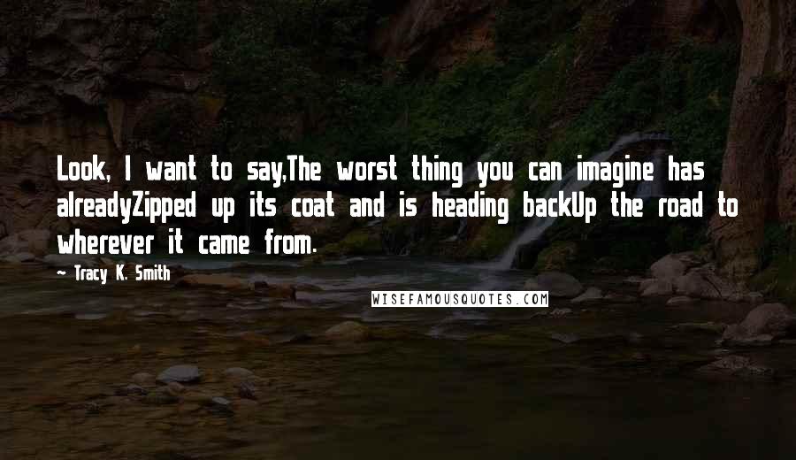 Tracy K. Smith Quotes: Look, I want to say,The worst thing you can imagine has alreadyZipped up its coat and is heading backUp the road to wherever it came from.