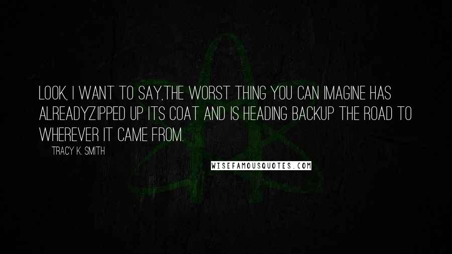 Tracy K. Smith Quotes: Look, I want to say,The worst thing you can imagine has alreadyZipped up its coat and is heading backUp the road to wherever it came from.