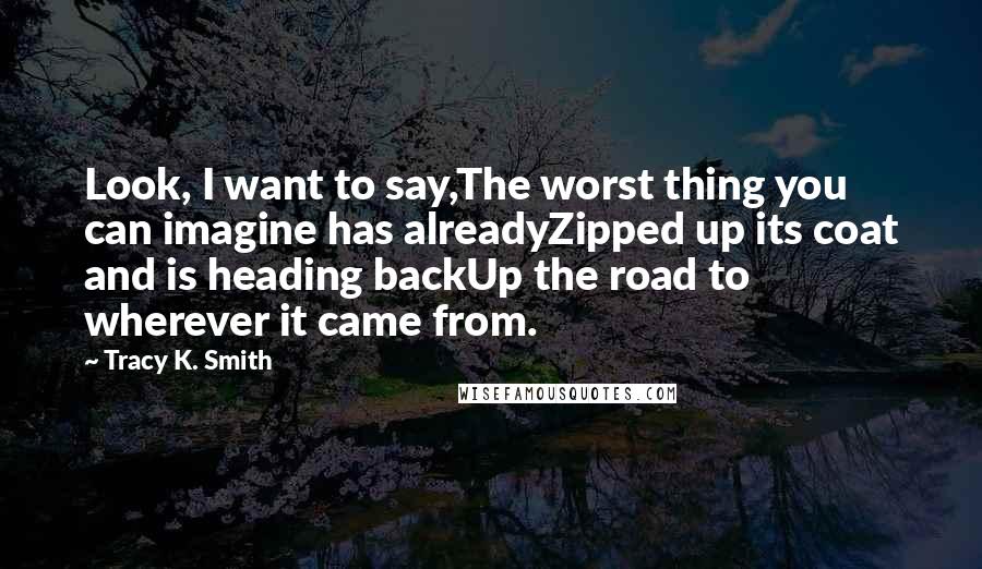 Tracy K. Smith Quotes: Look, I want to say,The worst thing you can imagine has alreadyZipped up its coat and is heading backUp the road to wherever it came from.