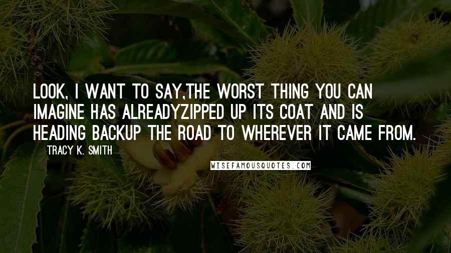 Tracy K. Smith Quotes: Look, I want to say,The worst thing you can imagine has alreadyZipped up its coat and is heading backUp the road to wherever it came from.