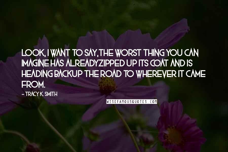 Tracy K. Smith Quotes: Look, I want to say,The worst thing you can imagine has alreadyZipped up its coat and is heading backUp the road to wherever it came from.