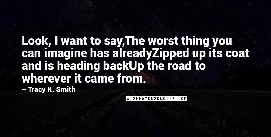 Tracy K. Smith Quotes: Look, I want to say,The worst thing you can imagine has alreadyZipped up its coat and is heading backUp the road to wherever it came from.