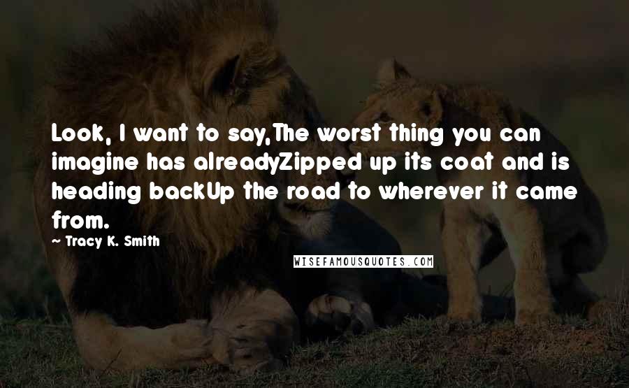Tracy K. Smith Quotes: Look, I want to say,The worst thing you can imagine has alreadyZipped up its coat and is heading backUp the road to wherever it came from.