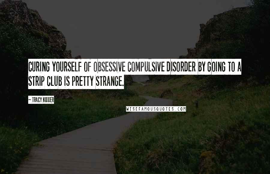 Tracy Kidder Quotes: Curing yourself of obsessive compulsive disorder by going to a strip club is pretty strange.