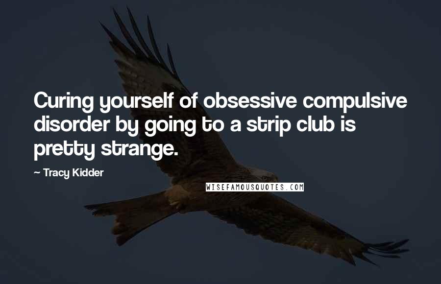 Tracy Kidder Quotes: Curing yourself of obsessive compulsive disorder by going to a strip club is pretty strange.