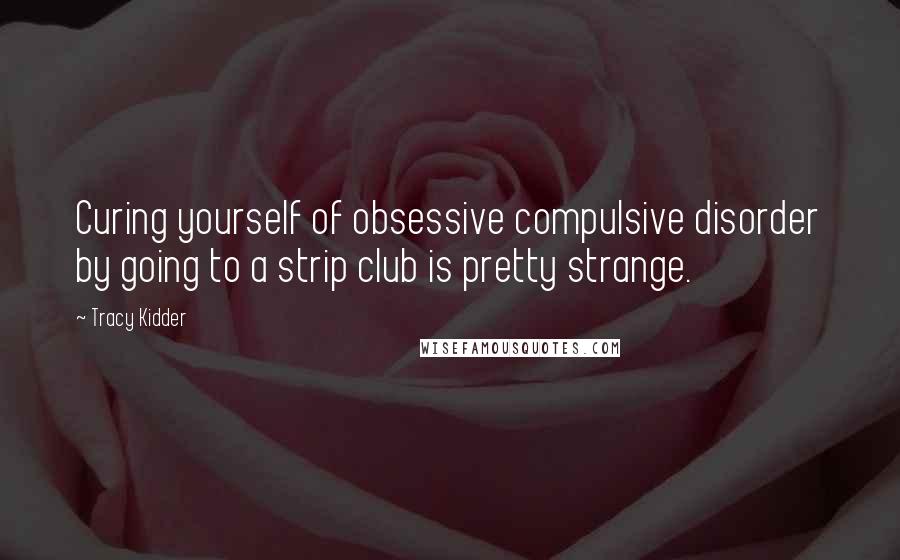 Tracy Kidder Quotes: Curing yourself of obsessive compulsive disorder by going to a strip club is pretty strange.