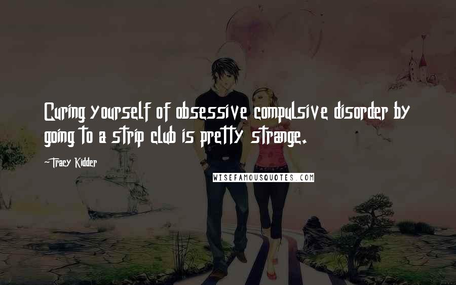 Tracy Kidder Quotes: Curing yourself of obsessive compulsive disorder by going to a strip club is pretty strange.