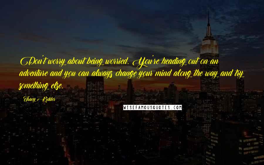 Tracy Kidder Quotes: Don't worry about being worried. You're heading out on an adventure and you can always change your mind along the way and try something else.