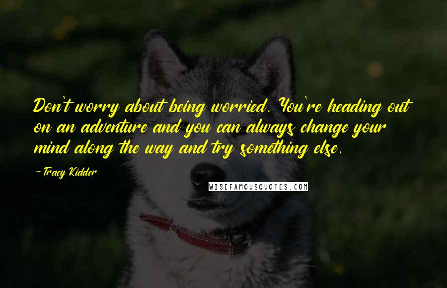 Tracy Kidder Quotes: Don't worry about being worried. You're heading out on an adventure and you can always change your mind along the way and try something else.