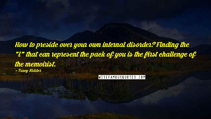 Tracy Kidder Quotes: How to preside over your own internal disorder? Finding the "I" that can represent the pack of you is the first challenge of the memoirist.