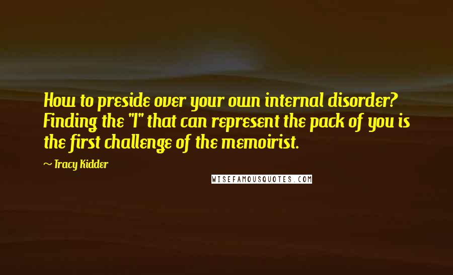 Tracy Kidder Quotes: How to preside over your own internal disorder? Finding the "I" that can represent the pack of you is the first challenge of the memoirist.