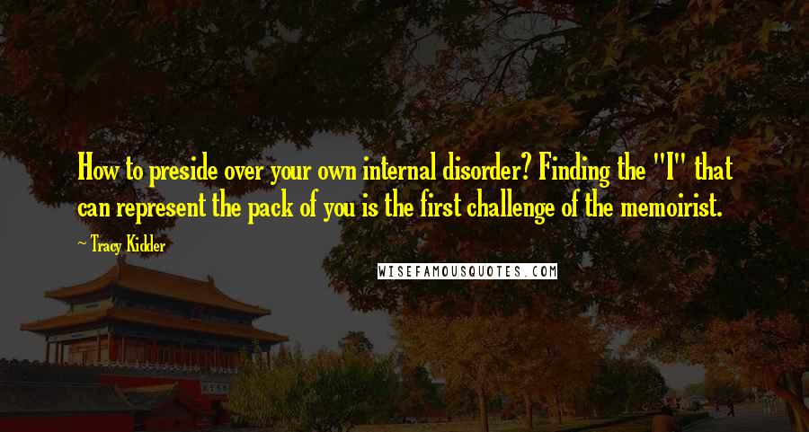 Tracy Kidder Quotes: How to preside over your own internal disorder? Finding the "I" that can represent the pack of you is the first challenge of the memoirist.