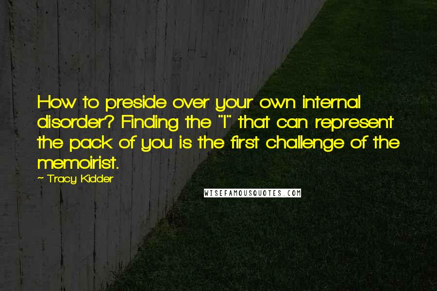 Tracy Kidder Quotes: How to preside over your own internal disorder? Finding the "I" that can represent the pack of you is the first challenge of the memoirist.