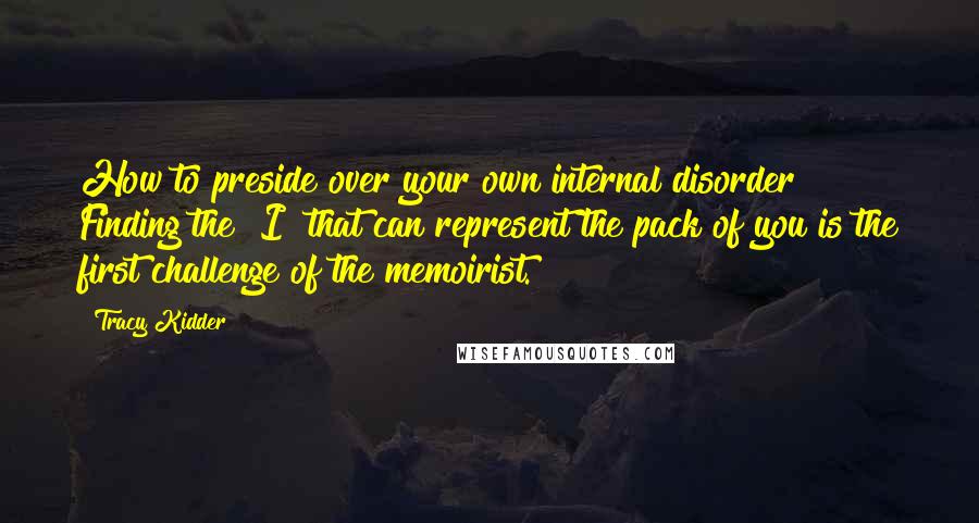 Tracy Kidder Quotes: How to preside over your own internal disorder? Finding the "I" that can represent the pack of you is the first challenge of the memoirist.