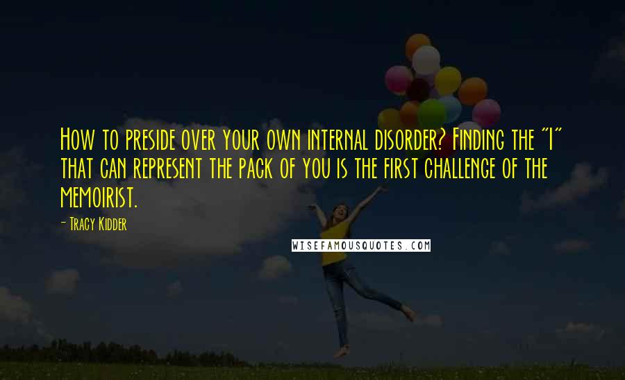 Tracy Kidder Quotes: How to preside over your own internal disorder? Finding the "I" that can represent the pack of you is the first challenge of the memoirist.