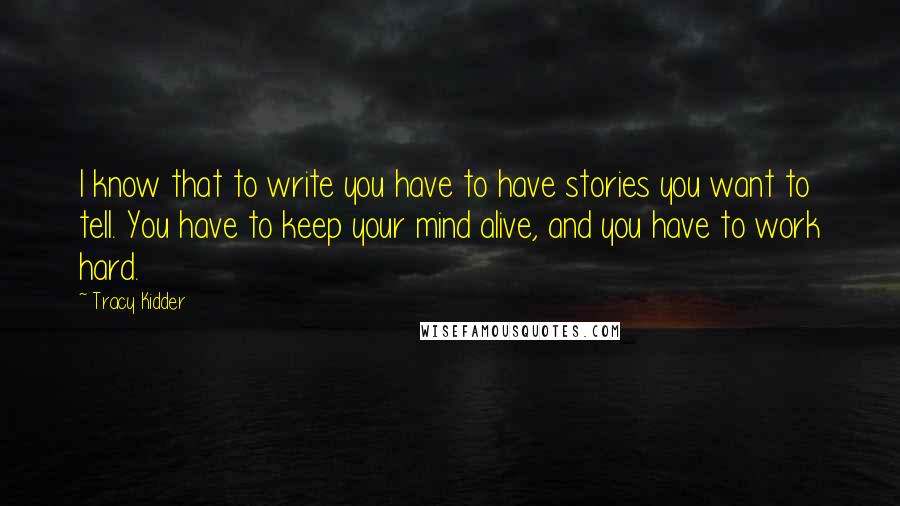 Tracy Kidder Quotes: I know that to write you have to have stories you want to tell. You have to keep your mind alive, and you have to work hard.