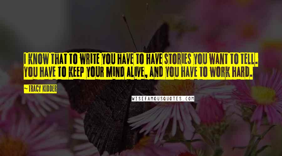 Tracy Kidder Quotes: I know that to write you have to have stories you want to tell. You have to keep your mind alive, and you have to work hard.