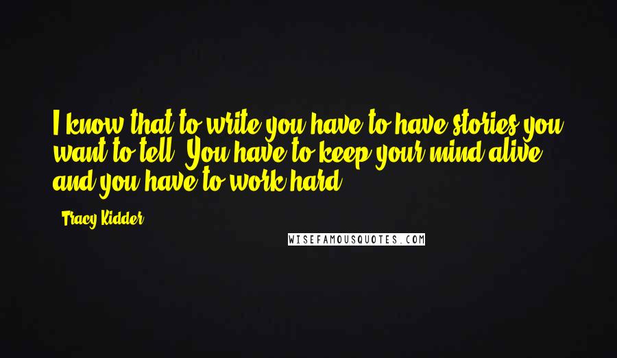 Tracy Kidder Quotes: I know that to write you have to have stories you want to tell. You have to keep your mind alive, and you have to work hard.