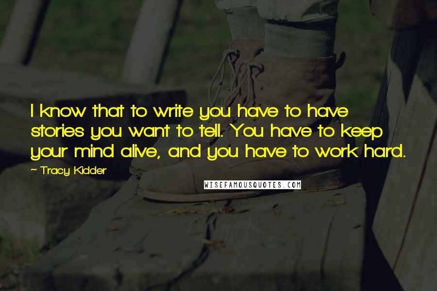 Tracy Kidder Quotes: I know that to write you have to have stories you want to tell. You have to keep your mind alive, and you have to work hard.