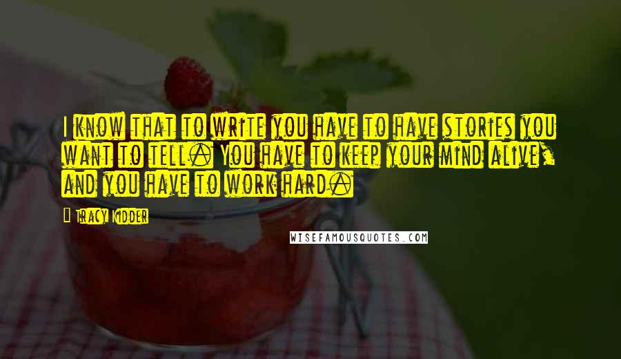 Tracy Kidder Quotes: I know that to write you have to have stories you want to tell. You have to keep your mind alive, and you have to work hard.