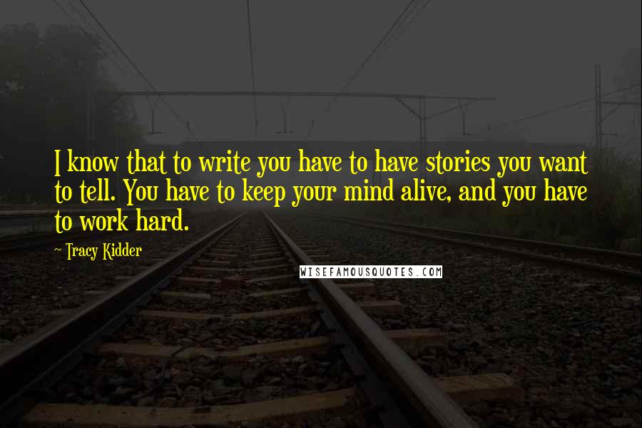 Tracy Kidder Quotes: I know that to write you have to have stories you want to tell. You have to keep your mind alive, and you have to work hard.