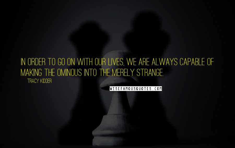 Tracy Kidder Quotes: In order to go on with our lives, we are always capable of making the ominous into the merely strange.