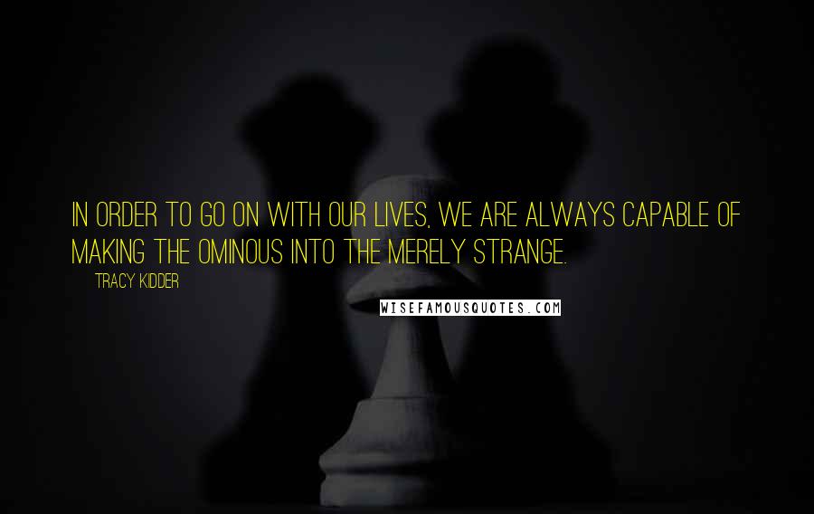 Tracy Kidder Quotes: In order to go on with our lives, we are always capable of making the ominous into the merely strange.