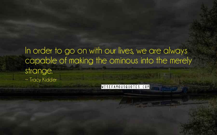 Tracy Kidder Quotes: In order to go on with our lives, we are always capable of making the ominous into the merely strange.