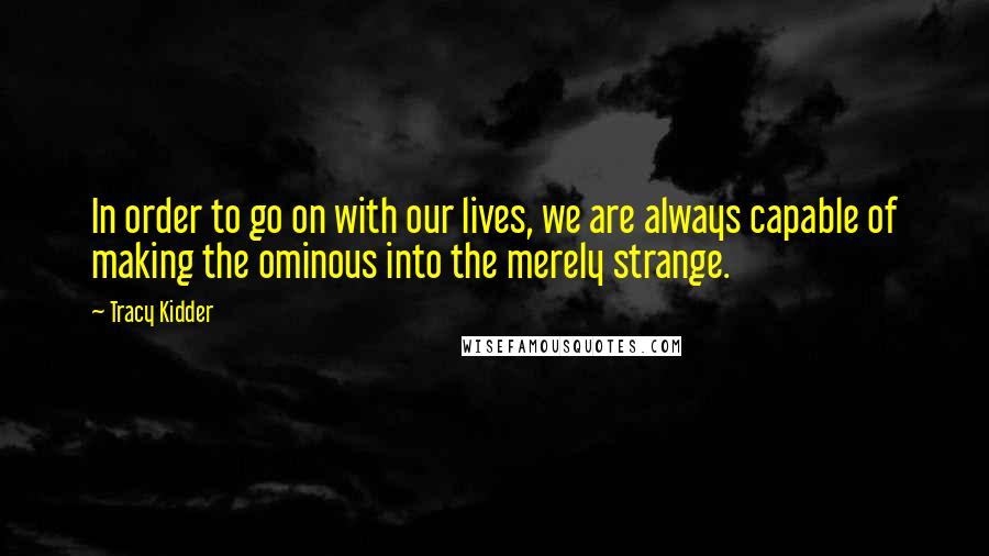Tracy Kidder Quotes: In order to go on with our lives, we are always capable of making the ominous into the merely strange.