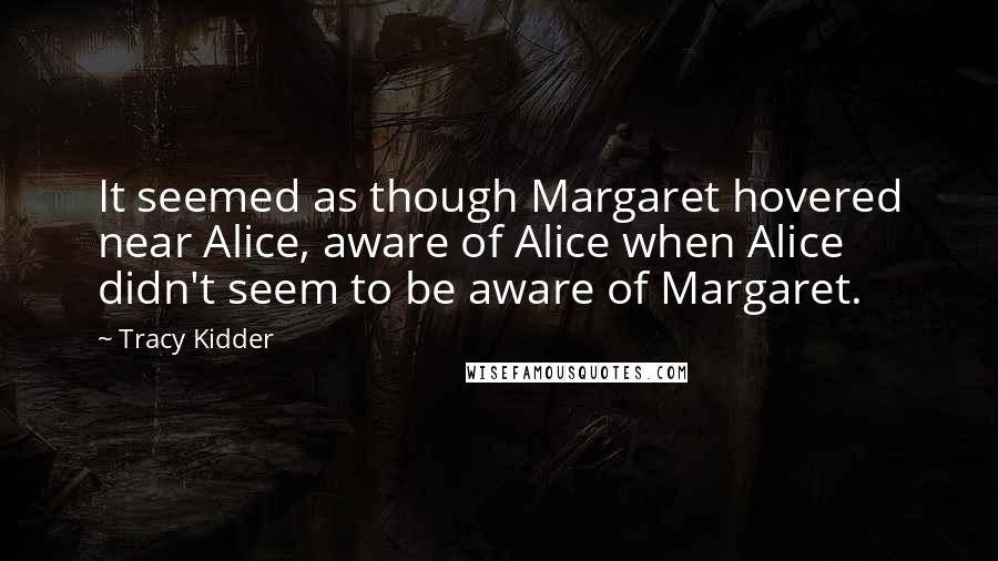 Tracy Kidder Quotes: It seemed as though Margaret hovered near Alice, aware of Alice when Alice didn't seem to be aware of Margaret.