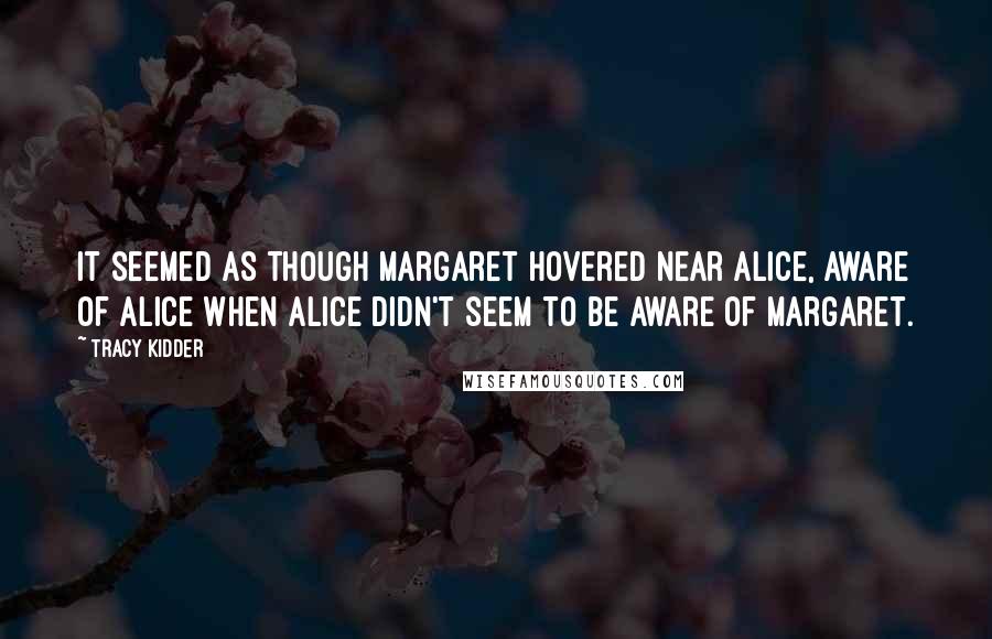 Tracy Kidder Quotes: It seemed as though Margaret hovered near Alice, aware of Alice when Alice didn't seem to be aware of Margaret.