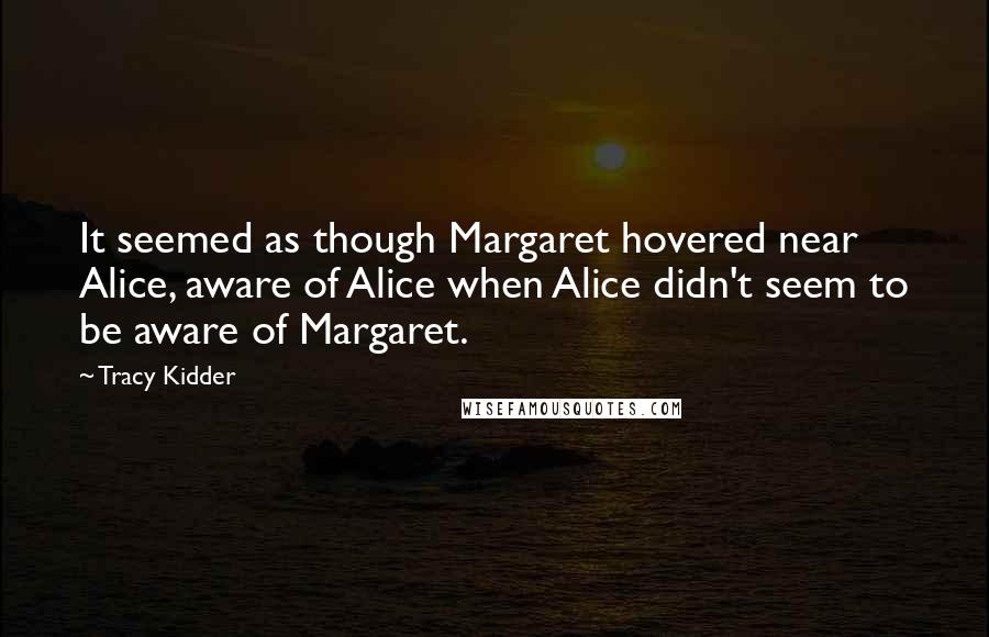 Tracy Kidder Quotes: It seemed as though Margaret hovered near Alice, aware of Alice when Alice didn't seem to be aware of Margaret.