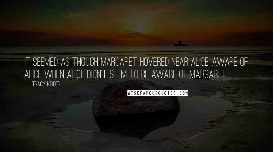 Tracy Kidder Quotes: It seemed as though Margaret hovered near Alice, aware of Alice when Alice didn't seem to be aware of Margaret.