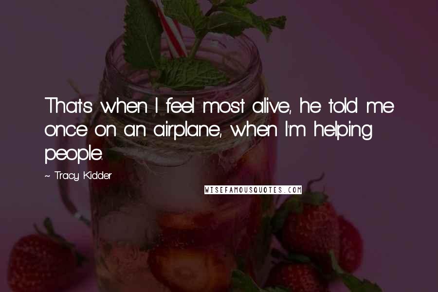 Tracy Kidder Quotes: That's when I feel most alive, he told me once on an airplane, when I'm helping people.