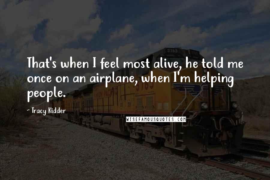 Tracy Kidder Quotes: That's when I feel most alive, he told me once on an airplane, when I'm helping people.